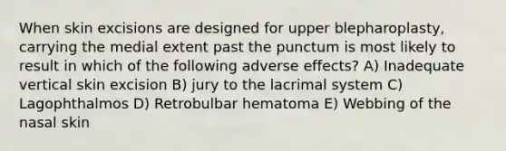 When skin excisions are designed for upper blepharoplasty, carrying the medial extent past the punctum is most likely to result in which of the following adverse effects? A) Inadequate vertical skin excision B) jury to the lacrimal system C) Lagophthalmos D) Retrobulbar hematoma E) Webbing of the nasal skin