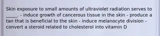 Skin exposure to small amounts of ultraviolet radiation serves to _____. - induce growth of cancerous tissue in the skin - produce a tan that is beneficial to the skin - induce melanocyte division - convert a steroid related to cholesterol into vitamin D