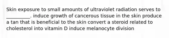 Skin exposure to small amounts of ultraviolet radiation serves to __________. induce growth of cancerous tissue in the skin produce a tan that is beneficial to the skin convert a steroid related to cholesterol into vitamin D induce melanocyte division