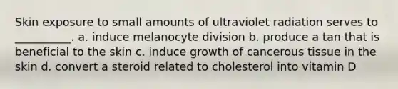 Skin exposure to small amounts of ultraviolet radiation serves to __________. a. induce melanocyte division b. produce a tan that is beneficial to the skin c. induce growth of cancerous tissue in the skin d. convert a steroid related to cholesterol into vitamin D