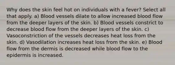 Why does the skin feel hot on individuals with a fever? Select all that apply. a) Blood vessels dilate to allow increased blood flow from the deeper layers of the skin. b) Blood vessels constrict to decrease blood flow from the deeper layers of the skin. c) Vasoconstriction of the vessels decreases heat loss from the skin. d) Vasodilation increases heat loss from the skin. e) Blood flow from <a href='https://www.questionai.com/knowledge/kEsXbG6AwS-the-dermis' class='anchor-knowledge'>the dermis</a> is decreased while blood flow to <a href='https://www.questionai.com/knowledge/kBFgQMpq6s-the-epidermis' class='anchor-knowledge'>the epidermis</a> is increased.