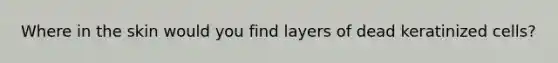 Where in the skin would you find layers of dead keratinized cells?