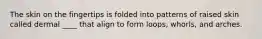 The skin on the fingertips is folded into patterns of raised skin called dermal ____ that align to form loops, whorls, and arches.