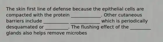 The skin first line of defense because the epithelial cells are compacted with the protein _____________. Other cutaneous barriers include ___________ _____________ which is periodically desquamated or __________. The flushing effect of the _________ glands also helps remove microbes