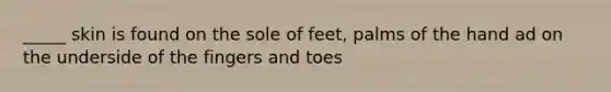 _____ skin is found on the sole of feet, palms of the hand ad on the underside of the fingers and toes