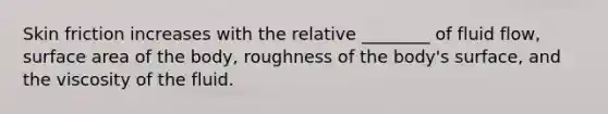 Skin friction increases with the relative ________ of fluid flow, surface area of the body, roughness of the body's surface, and the viscosity of the fluid.