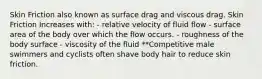 Skin Friction also known as surface drag and viscous drag. Skin Friction Increases with: - relative velocity of fluid flow - surface area of the body over which the flow occurs. - roughness of the body surface - viscosity of the fluid **Competitive male swimmers and cyclists often shave body hair to reduce skin friction.