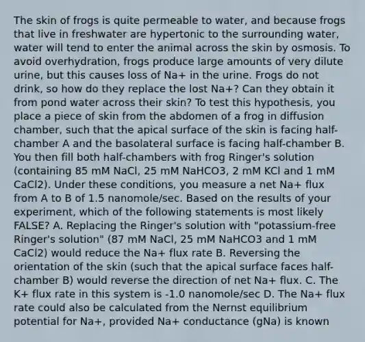 The skin of frogs is quite permeable to water, and because frogs that live in freshwater are hypertonic to the surrounding water, water will tend to enter the animal across the skin by osmosis. To avoid overhydration, frogs produce large amounts of very dilute urine, but this causes loss of Na+ in the urine. Frogs do not drink, so how do they replace the lost Na+? Can they obtain it from pond water across their skin? To test this hypothesis, you place a piece of skin from the abdomen of a frog in diffusion chamber, such that the apical surface of the skin is facing half-chamber A and the basolateral surface is facing half-chamber B. You then fill both half-chambers with frog Ringer's solution (containing 85 mM NaCl, 25 mM NaHCO3, 2 mM KCl and 1 mM CaCl2). Under these conditions, you measure a net Na+ flux from A to B of 1.5 nanomole/sec. Based on the results of your experiment, which of the following statements is most likely FALSE? A. Replacing the Ringer's solution with "potassium-free Ringer's solution" (87 mM NaCl, 25 mM NaHCO3 and 1 mM CaCl2) would reduce the Na+ flux rate B. Reversing the orientation of the skin (such that the apical surface faces half-chamber B) would reverse the direction of net Na+ flux. C. The K+ flux rate in this system is -1.0 nanomole/sec D. The Na+ flux rate could also be calculated from the Nernst equilibrium potential for Na+, provided Na+ conductance (gNa) is known