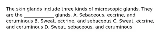 The skin glands include three kinds of microscopic glands. They are the _____________ glands. A. Sebaceous, eccrine, and ceruminous B. Sweat, eccrine, and sebaceous C. Sweat, eccrine, and ceruminous D. Sweat, sebaceous, and ceruminous