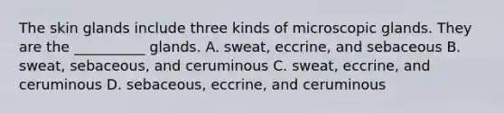 The skin glands include three kinds of microscopic glands. They are the __________ glands. A. sweat, eccrine, and sebaceous B. sweat, sebaceous, and ceruminous C. sweat, eccrine, and ceruminous D. sebaceous, eccrine, and ceruminous