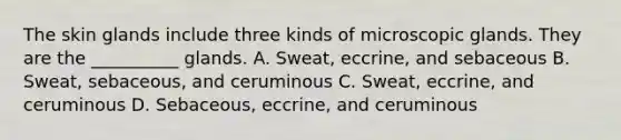 The skin glands include three kinds of microscopic glands. They are the __________ glands. A. Sweat, eccrine, and sebaceous B. Sweat, sebaceous, and ceruminous C. Sweat, eccrine, and ceruminous D. Sebaceous, eccrine, and ceruminous