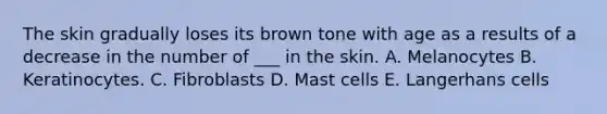 The skin gradually loses its brown tone with age as a results of a decrease in the number of ___ in the skin. A. Melanocytes B. Keratinocytes. C. Fibroblasts D. Mast cells E. Langerhans cells