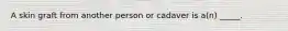 A skin graft from another person or cadaver is a(n) _____.