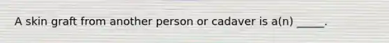 A skin graft from another person or cadaver is a(n) _____.