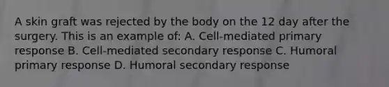 A skin graft was rejected by the body on the 12 day after the surgery. This is an example of: A. Cell-mediated primary response B. Cell-mediated secondary response C. Humoral primary response D. Humoral secondary response