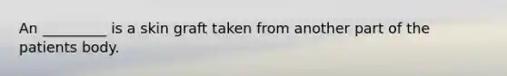 An _________ is a skin graft taken from another part of the patients body.