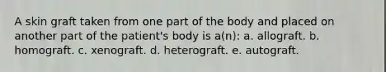 A skin graft taken from one part of the body and placed on another part of the patient's body is a(n): a. allograft. b. homograft. c. xenograft. d. heterograft. e. autograft.