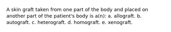 A skin graft taken from one part of the body and placed on another part of the patient's body is a(n): a. allograft. b. autograft. c. heterograft. d. homograft. e. xenograft.