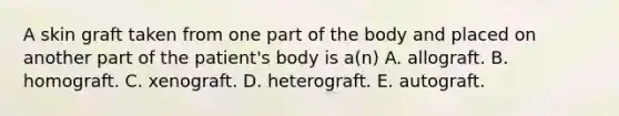 A skin graft taken from one part of the body and placed on another part of the patient's body is a(n) A. allograft. B. homograft. C. xenograft. D. heterograft. E. autograft.