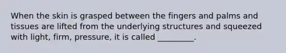 When the skin is grasped between the fingers and palms and tissues are lifted from the underlying structures and squeezed with light, firm, pressure, it is called _________.