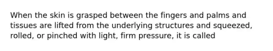 When the skin is grasped between the fingers and palms and tissues are lifted from the underlying structures and squeezed, rolled, or pinched with light, firm pressure, it is called