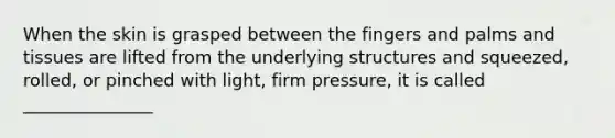 When the skin is grasped between the fingers and palms and tissues are lifted from the underlying structures and squeezed, rolled, or pinched with light, firm pressure, it is called _______________