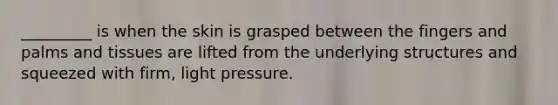 _________ is when the skin is grasped between the fingers and palms and tissues are lifted from the underlying structures and squeezed with firm, light pressure.