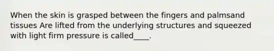 When the skin is grasped between the fingers and palmsand tissues Are lifted from the underlying structures and squeezed with light firm pressure is called____.