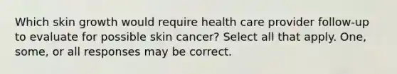 Which skin growth would require health care provider follow-up to evaluate for possible skin cancer? Select all that apply. One, some, or all responses may be correct.