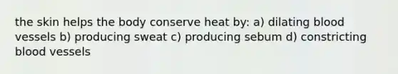 the skin helps the body conserve heat by: a) dilating blood vessels b) producing sweat c) producing sebum d) constricting blood vessels