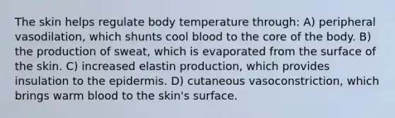 The skin helps regulate body temperature through: A) peripheral vasodilation, which shunts cool blood to the core of the body. B) the production of sweat, which is evaporated from the surface of the skin. C) increased elastin production, which provides insulation to the epidermis. D) cutaneous vasoconstriction, which brings warm blood to the skin's surface.