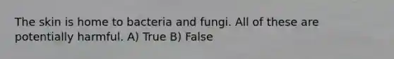 The skin is home to bacteria and fungi. All of these are potentially harmful. A) True B) False