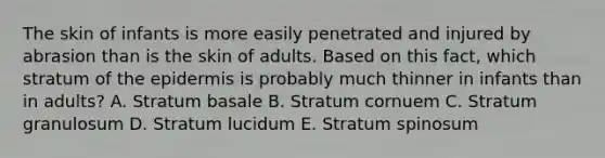 The skin of infants is more easily penetrated and injured by abrasion than is the skin of adults. Based on this fact, which stratum of <a href='https://www.questionai.com/knowledge/kBFgQMpq6s-the-epidermis' class='anchor-knowledge'>the epidermis</a> is probably much thinner in infants than in adults? A. Stratum basale B. Stratum cornuem C. Stratum granulosum D. Stratum lucidum E. Stratum spinosum