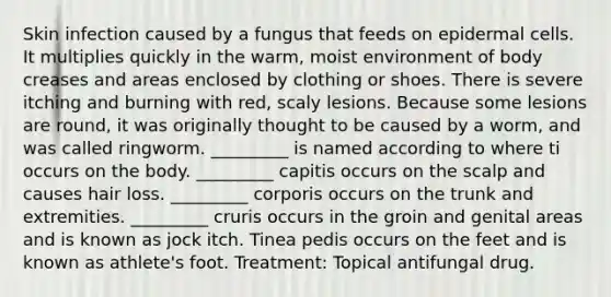 Skin infection caused by a fungus that feeds on epidermal cells. It multiplies quickly in the warm, moist environment of body creases and areas enclosed by clothing or shoes. There is severe itching and burning with red, scaly lesions. Because some lesions are round, it was originally thought to be caused by a worm, and was called ringworm. _________ is named according to where ti occurs on the body. _________ capitis occurs on the scalp and causes hair loss. _________ corporis occurs on the trunk and extremities. _________ cruris occurs in the groin and genital areas and is known as jock itch. Tinea pedis occurs on the feet and is known as athlete's foot. Treatment: Topical antifungal drug.