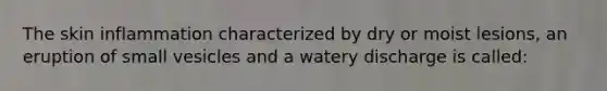 The skin inflammation characterized by dry or moist lesions, an eruption of small vesicles and a watery discharge is called: