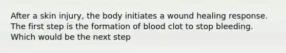 After a skin injury, the body initiates a wound healing response. The first step is the formation of blood clot to stop bleeding. Which would be the next step