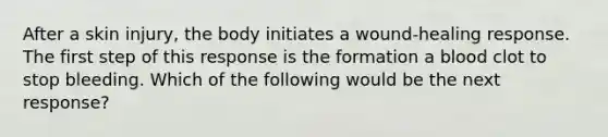 After a skin injury, the body initiates a wound-healing response. The first step of this response is the formation a blood clot to stop bleeding. Which of the following would be the next response?