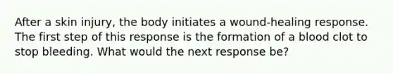 After a skin injury, the body initiates a wound-healing response. The first step of this response is the formation of a blood clot to stop bleeding. What would the next response be?