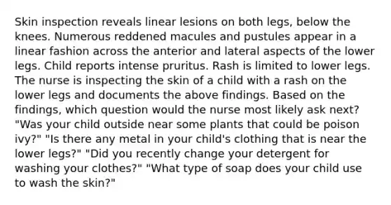 Skin inspection reveals linear lesions on both legs, below the knees. Numerous reddened macules and pustules appear in a linear fashion across the anterior and lateral aspects of the lower legs. Child reports intense pruritus. Rash is limited to lower legs. The nurse is inspecting the skin of a child with a rash on the lower legs and documents the above findings. Based on the findings, which question would the nurse most likely ask next? "Was your child outside near some plants that could be poison ivy?" "Is there any metal in your child's clothing that is near the lower legs?" "Did you recently change your detergent for washing your clothes?" "What type of soap does your child use to wash the skin?"