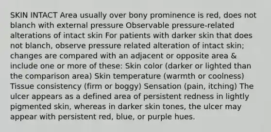 SKIN INTACT Area usually over bony prominence is red, does not blanch with external pressure Observable pressure-related alterations of intact skin For patients with darker skin that does not blanch, observe pressure related alteration of intact skin; changes are compared with an adjacent or opposite area & include one or more of these: Skin color (darker or lighted than the comparison area) Skin temperature (warmth or coolness) Tissue consistency (firm or boggy) Sensation (pain, itching) The ulcer appears as a defined area of persistent redness in lightly pigmented skin, whereas in darker skin tones, the ulcer may appear with persistent red, blue, or purple hues.