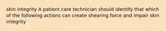 skin integrity A patient care technician should identify that which of the following actions can create shearing force and impair skin integrity