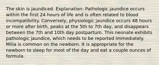 The skin is jaundiced. Explanation: Pathologic jaundice occurs within the first 24 hours of life and is often related to blood incompatibility. Conversely, physiologic jaundice occurs 48 hours or more after birth, peaks at the 5th to 7th day, and disappears between the 7th and 10th day postpartum. This neonate exhibits pathologic jaundice, which needs to be reported immediately. Milia is common on the newborn. It is appropriate for the newborn to sleep for most of the day and eat a couple ounces of formula.