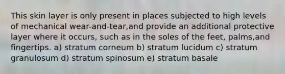 This skin layer is only present in places subjected to high levels of mechanical wear-and-tear,and provide an additional protective layer where it occurs, such as in the soles of the feet, palms,and fingertips. a) stratum corneum b) stratum lucidum c) stratum granulosum d) stratum spinosum e) stratum basale