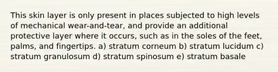 This skin layer is only present in places subjected to high levels of mechanical wear-and-tear, and provide an additional protective layer where it occurs, such as in the soles of the feet, palms, and fingertips. a) stratum corneum b) stratum lucidum c) stratum granulosum d) stratum spinosum e) stratum basale