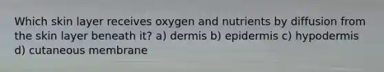 Which skin layer receives oxygen and nutrients by diffusion from the skin layer beneath it? a) dermis b) epidermis c) hypodermis d) cutaneous membrane