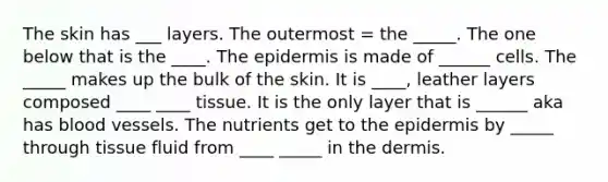 The skin has ___ layers. The outermost = the _____. The one below that is the ____. <a href='https://www.questionai.com/knowledge/kBFgQMpq6s-the-epidermis' class='anchor-knowledge'>the epidermis</a> is made of ______ cells. The _____ makes up the bulk of the skin. It is ____, leather layers composed ____ ____ tissue. It is the only layer that is ______ aka has blood vessels. The nutrients get to the epidermis by _____ through tissue fluid from ____ _____ in <a href='https://www.questionai.com/knowledge/kEsXbG6AwS-the-dermis' class='anchor-knowledge'>the dermis</a>.