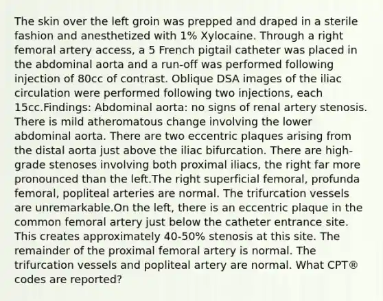 The skin over the left groin was prepped and draped in a sterile fashion and anesthetized with 1% Xylocaine. Through a right femoral artery access, a 5 French pigtail catheter was placed in the abdominal aorta and a run-off was performed following injection of 80cc of contrast. Oblique DSA images of the iliac circulation were performed following two injections, each 15cc.Findings: Abdominal aorta: no signs of renal artery stenosis. There is mild atheromatous change involving the lower abdominal aorta. There are two eccentric plaques arising from the distal aorta just above the iliac bifurcation. There are high-grade stenoses involving both proximal iliacs, the right far more pronounced than the left.The right superficial femoral, profunda femoral, popliteal arteries are normal. The trifurcation vessels are unremarkable.On the left, there is an eccentric plaque in the common femoral artery just below the catheter entrance site. This creates approximately 40-50% stenosis at this site. The remainder of the proximal femoral artery is normal. The trifurcation vessels and popliteal artery are normal. What CPT® codes are reported?