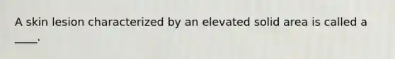 A skin lesion characterized by an elevated solid area is called a ____.