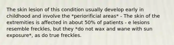 The skin lesion of this condition usually develop early in childhood and involve the *periorificial areas* - The skin of the extremities is affected in about 50% of patients - e lesions resemble freckles, but they *do not wax and wane with sun exposure*, as do true freckles.