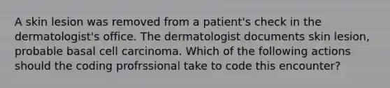 A skin lesion was removed from a patient's check in the dermatologist's office. The dermatologist documents skin lesion, probable basal cell carcinoma. Which of the following actions should the coding profrssional take to code this encounter?